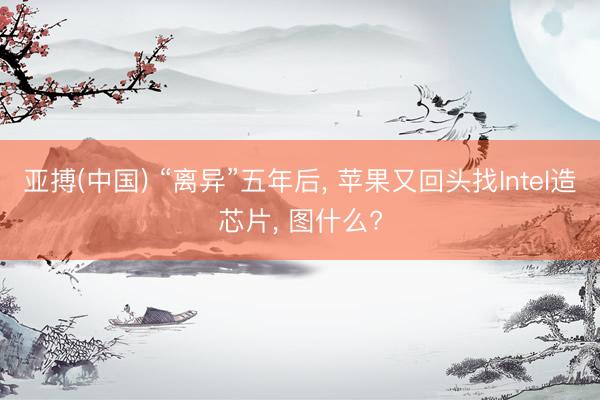 亚搏(中国) “离异”五年后， 苹果又回头找Intel造芯片， 图什么?