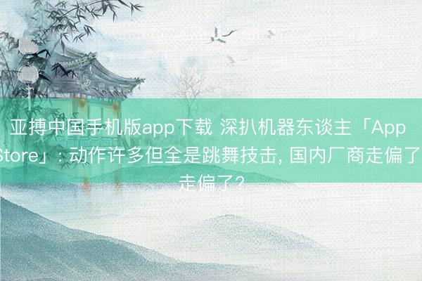 亚搏中国手机版app下载 深扒机器东谈主「App Store」: 动作许多但全是跳舞技击， 国内厂商走偏了?