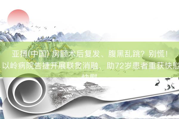 亚搏(中国) 房颤术后复发、腹黑乱跳？别慌！ 以岭病院告捷开展联贯消融，助72岁患者重获快慰