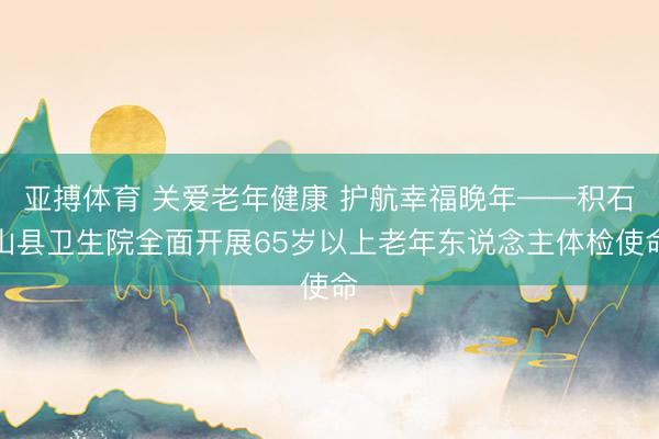 亚搏体育 关爱老年健康 护航幸福晚年——积石山县卫生院全面开展65岁以上老年东说念主体检使命