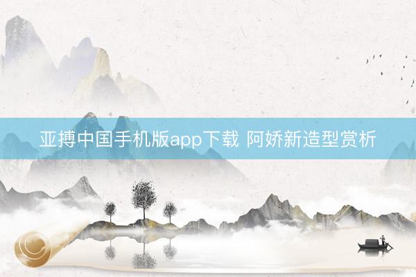 亚搏中国手机版app下载 阿娇新造型赏析