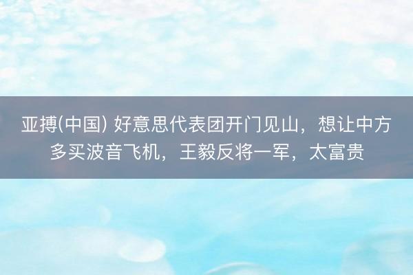亚搏(中国) 好意思代表团开门见山，想让中方多买波音飞机，王毅反将一军，太富贵