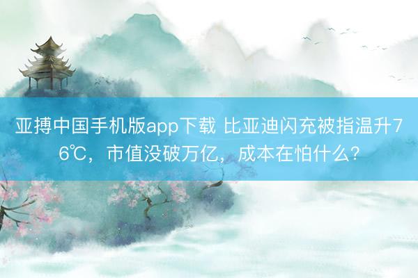 亚搏中国手机版app下载 比亚迪闪充被指温升76℃,市值没破万亿,成本在怕什么?