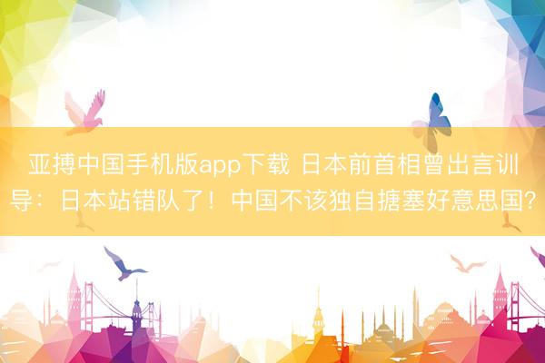 亚搏中国手机版app下载 日本前首相曾出言训导：日本站错队了！中国不该独自搪塞好意思国？