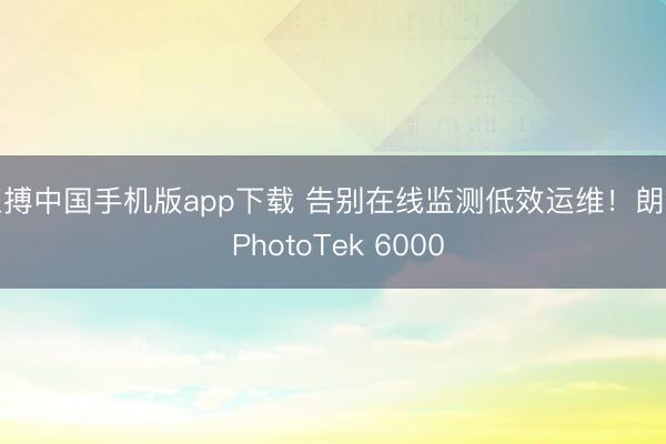 亚搏中国手机版app下载 告别在线监测低效运维！朗石 PhotoTek 6000