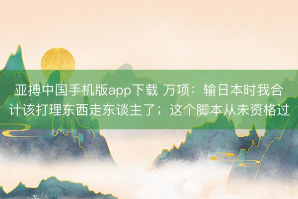 亚搏中国手机版app下载 万项：输日本时我合计该打理东西走东谈主了；这个脚本从未资格过