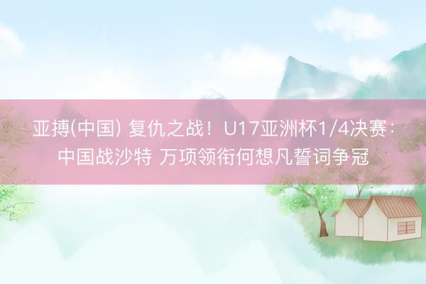 亚搏(中国) 复仇之战！U17亚洲杯1/4决赛：中国战沙特 万项领衔何想凡誓词争冠