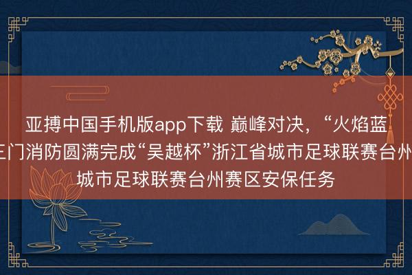 亚搏中国手机版app下载 巅峰对决，“火焰蓝”全程看管！三门消防圆满完成“吴越杯”浙江省城市足球联赛台州赛区安保任务