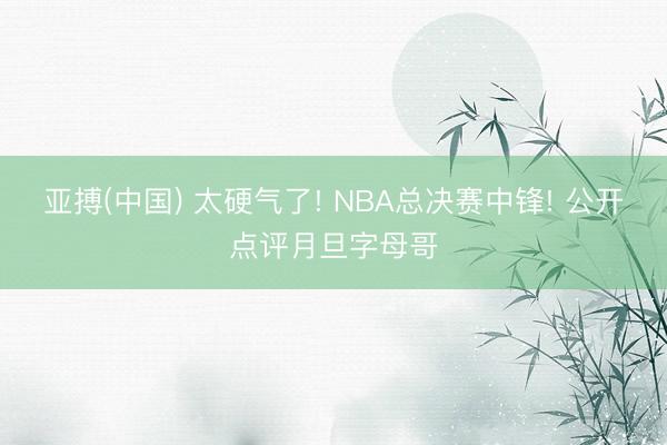 亚搏(中国) 太硬气了! NBA总决赛中锋! 公开点评月旦字母哥