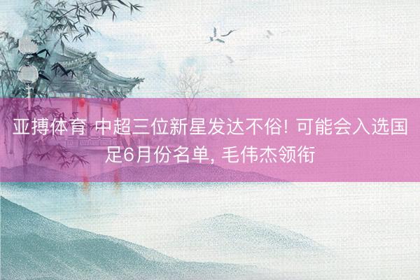 亚搏体育 中超三位新星发达不俗! 可能会入选国足6月份名单， 毛伟杰领衔