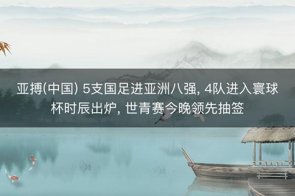 亚搏(中国) 5支国足进亚洲八强， 4队进入寰球杯时辰出炉， 世青赛今晚领先抽签