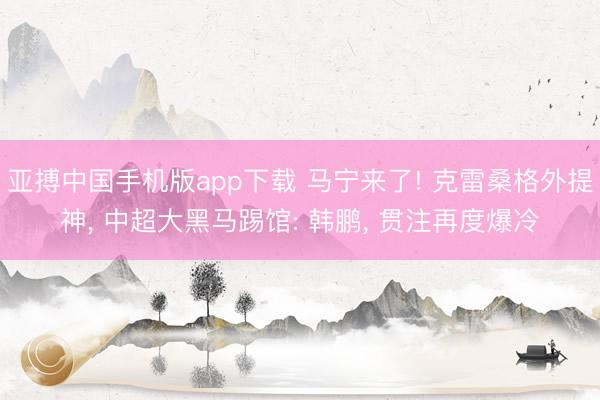 亚搏中国手机版app下载 马宁来了! 克雷桑格外提神， 中超大黑马踢馆: 韩鹏， 贯注再度爆冷