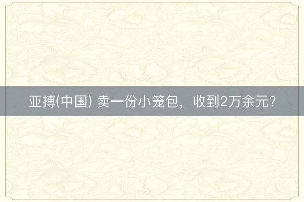 亚搏(中国) 卖一份小笼包，收到2万余元？