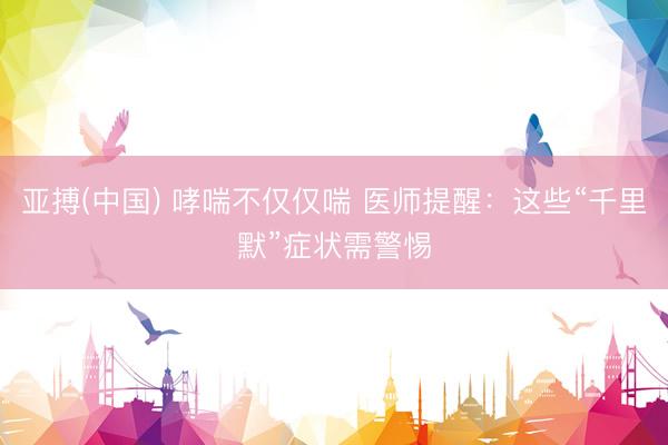 亚搏(中国) 哮喘不仅仅喘 医师提醒:这些“千里默”症状需警惕
