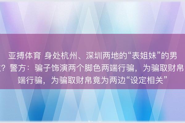 亚搏体育 身处杭州、深圳两地的“表姐妹”的男一又友是归拢东谈主?警方:骗子饰演两个脚色两端行骗,为骗取财帛竟为两边“设定相关”