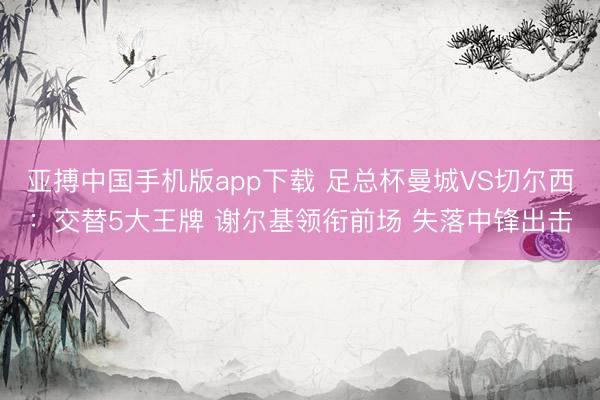 亚搏中国手机版app下载 足总杯曼城VS切尔西:交替5大王牌 谢尔基领衔前场 失落中锋出击