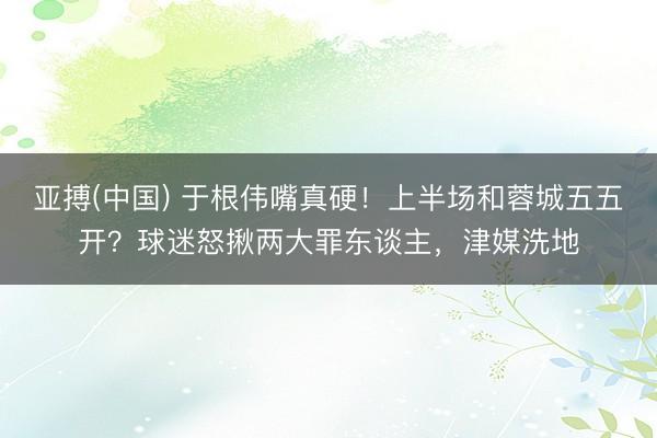 亚搏(中国) 于根伟嘴真硬！上半场和蓉城五五开？球迷怒揪两大罪东谈主，津媒洗地
