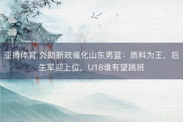 亚搏体育 外助新政催化山东男篮：质料为王，后生军迎上位，U18谁有望跳班