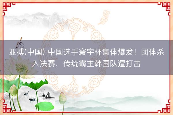 亚搏(中国) 中国选手寰宇杯集体爆发！团体杀入决赛，传统霸主韩国队遭打击