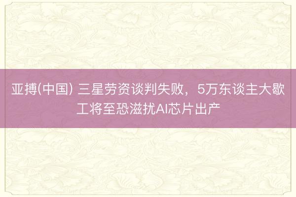 亚搏(中国) 三星劳资谈判失败，5万东谈主大歇工将至恐滋扰AI芯片出产