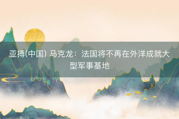 亚搏(中国) 马克龙:法国将不再在外洋成就大型军事基地