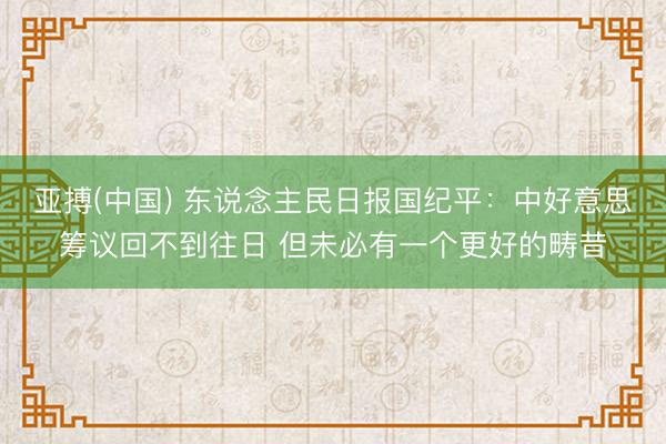 亚搏(中国) 东说念主民日报国纪平：中好意思筹议回不到往日 但未必有一个更好的畴昔