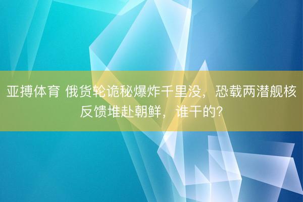 亚搏体育 俄货轮诡秘爆炸千里没，恐载两潜舰核反馈堆赴朝鲜，谁干的？