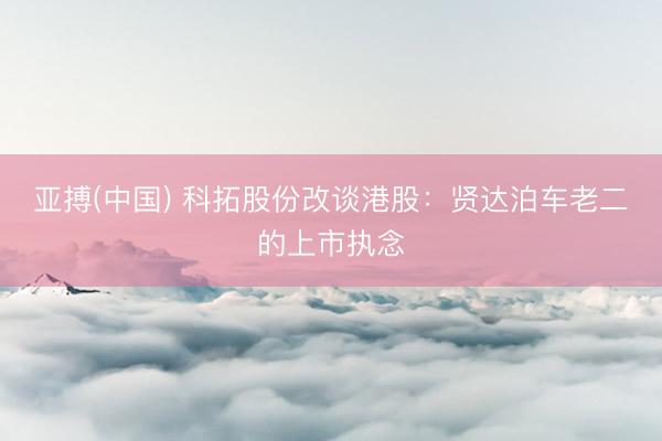 亚搏(中国) 科拓股份改谈港股：贤达泊车老二的上市执念