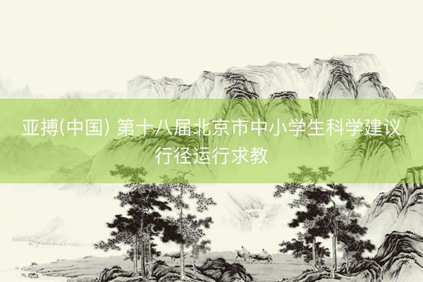 亚搏(中国) 第十八届北京市中小学生科学建议行径运行求教