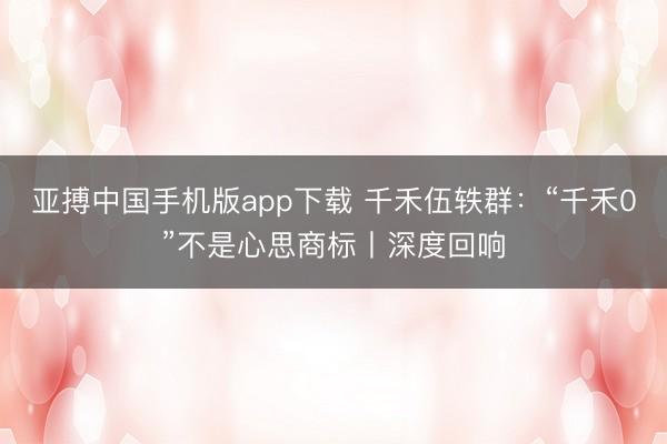 亚搏中国手机版app下载 千禾伍轶群：“千禾0”不是心思商标丨深度回响