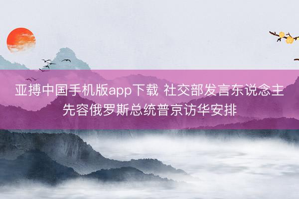 亚搏中国手机版app下载 社交部发言东说念主先容俄罗斯总统普京访华安排
