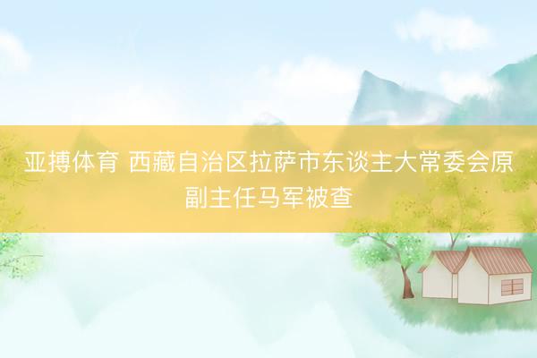 亚搏体育 西藏自治区拉萨市东谈主大常委会原副主任马军被查