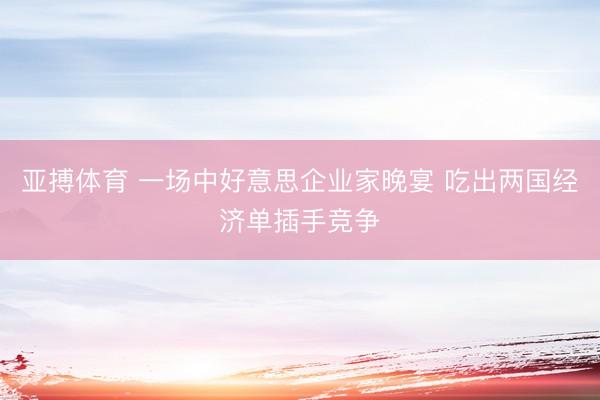 亚搏体育 一场中好意思企业家晚宴 吃出两国经济单插手竞争