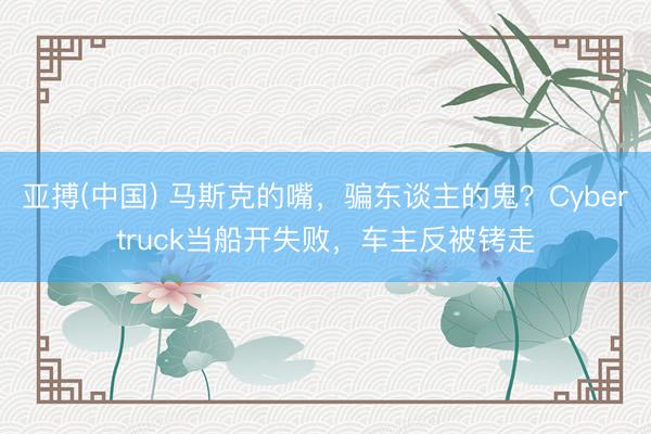 亚搏(中国) 马斯克的嘴，骗东谈主的鬼？Cybertruck当船开失败，车主反被铐走