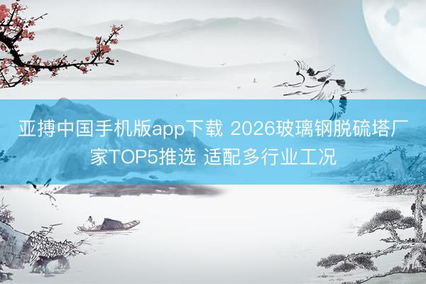 亚搏中国手机版app下载 2026玻璃钢脱硫塔厂家TOP5推选 适配多行业工况