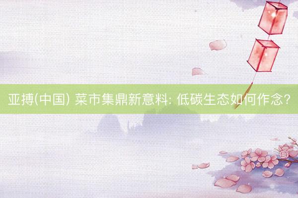 亚搏(中国) 菜市集鼎新意料: 低碳生态如何作念?