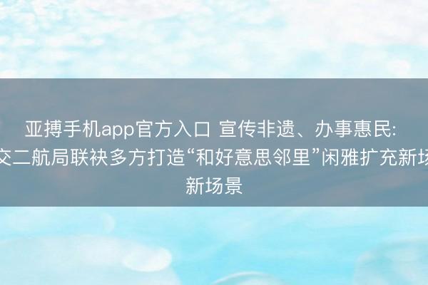 亚搏手机app官方入口 宣传非遗、办事惠民: 中交二航局联袂多方打造“和好意思邻里”闲雅扩充新场景