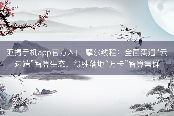 亚搏手机app官方入口 摩尔线程：全面买通“云边端”智算生态，得胜落地“万卡”智算集群