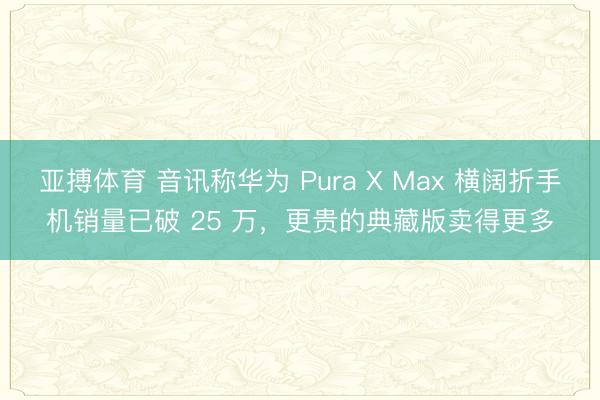 亚搏体育 音讯称华为 Pura X Max 横阔折手机销量已破 25 万，更贵的典藏版卖得更多