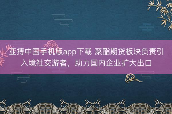亚搏中国手机版app下载 聚酯期货板块负责引入境社交游者，助力国内企业扩大出口