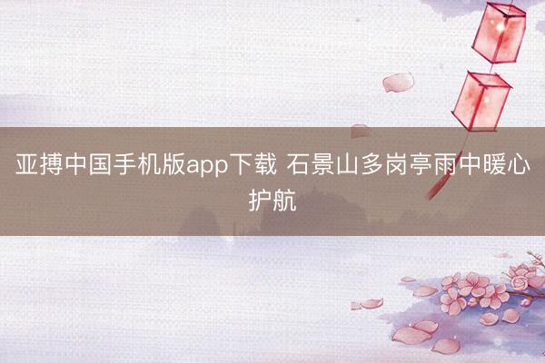 亚搏中国手机版app下载 石景山多岗亭雨中暖心护航