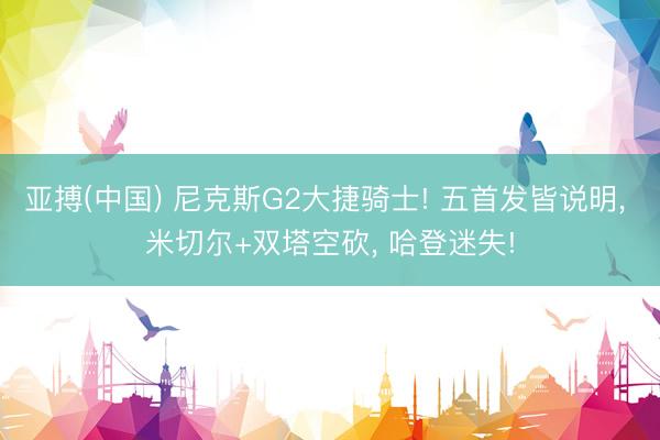 亚搏(中国) 尼克斯G2大捷骑士! 五首发皆说明， 米切尔+双塔空砍， 哈登迷失!