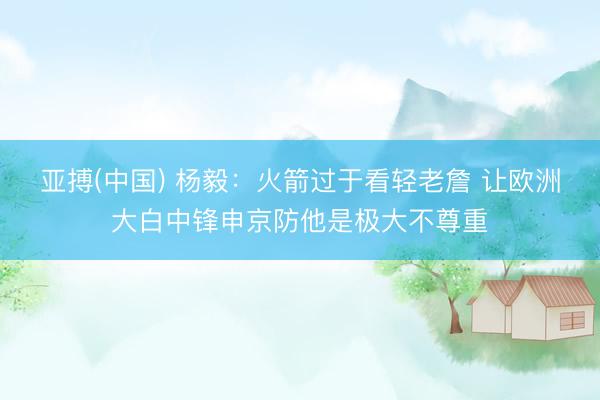 亚搏(中国) 杨毅：火箭过于看轻老詹 让欧洲大白中锋申京防他是极大不尊重
