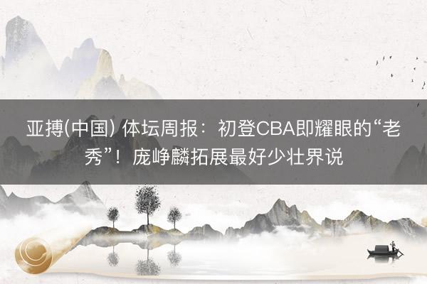 亚搏(中国) 体坛周报：初登CBA即耀眼的“老秀”！庞峥麟拓展最好少壮界说