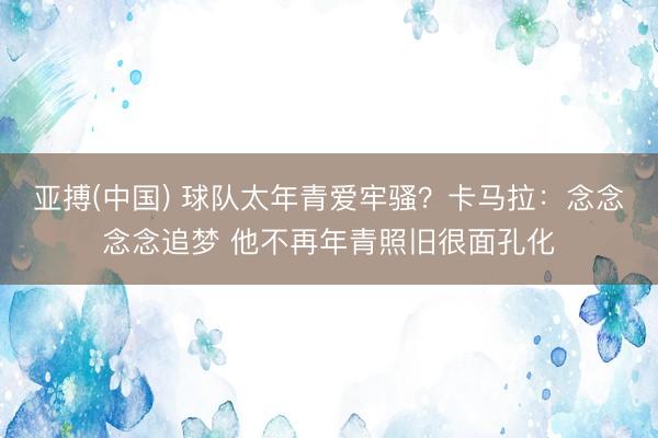 亚搏(中国) 球队太年青爱牢骚？卡马拉：念念念念追梦 他不再年青照旧很面孔化