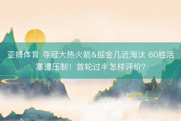 亚搏体育 夺冠大热火箭&掘金几近淘汰 60胜活塞遭压制！首轮过半怎样评价？