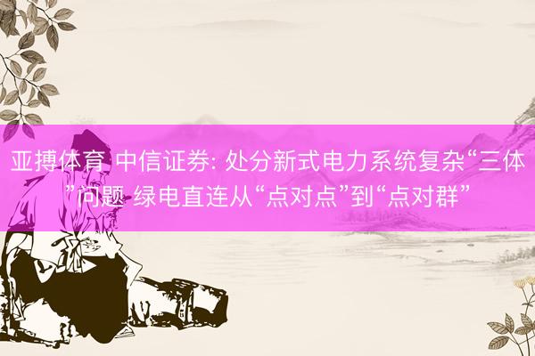 亚搏体育 中信证券: 处分新式电力系统复杂“三体”问题 绿电直连从“点对点”到“点对群”