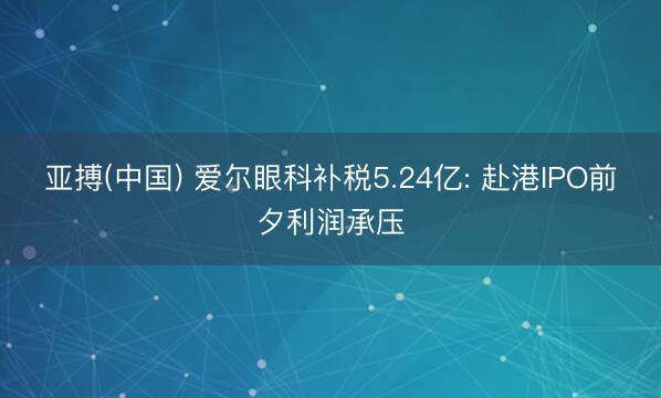 亚搏(中国) 爱尔眼科补税5.24亿: 赴港IPO前夕利润承压