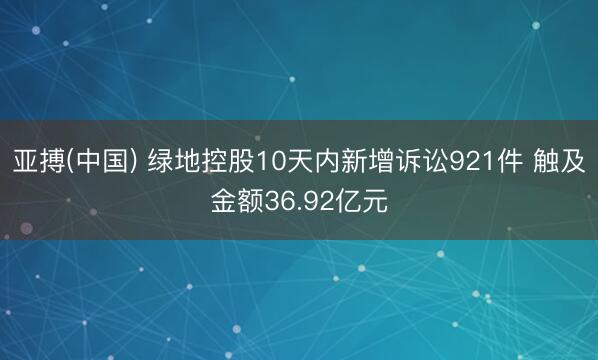 亚搏(中国) 绿地控股10天内新增诉讼921件 触及金额36.92亿元