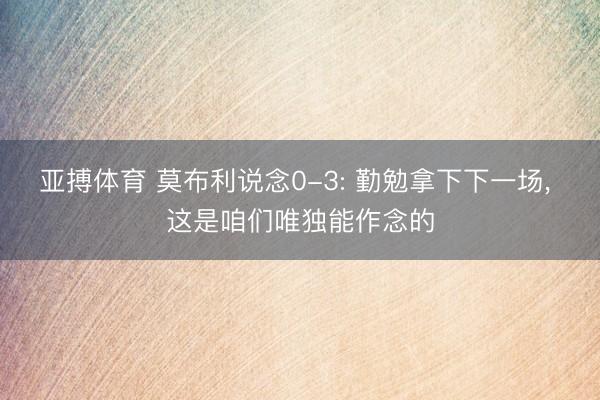 亚搏体育 莫布利说念0-3: 勤勉拿下下一场， 这是咱们唯独能作念的
